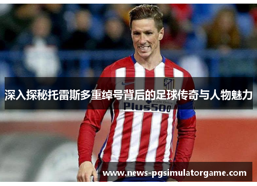 深入探秘托雷斯多重绰号背后的足球传奇与人物魅力 深入探秘托雷斯多重绰号背后的足球传奇与人物魅力