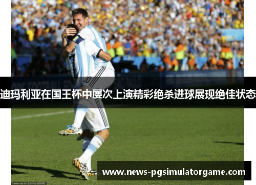 迪玛利亚在国王杯中屡次上演精彩绝杀进球展现绝佳状态 迪玛利亚在国王杯中屡次上演精彩绝杀进球展现绝佳状态