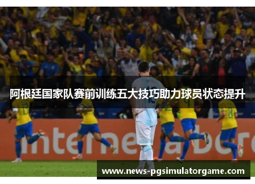 阿根廷国家队赛前训练五大技巧助力球员状态提升 阿根廷国家队赛前训练五大技巧助力球员状态提升