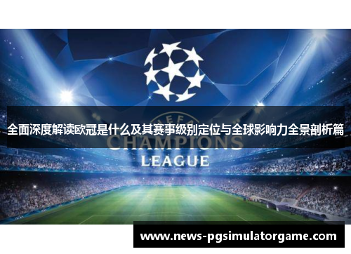 全面深度解读欧冠是什么及其赛事级别定位与全球影响力全景剖析篇 全面深度解读欧冠是什么及其赛事级别定位与全球影响力全景剖析篇