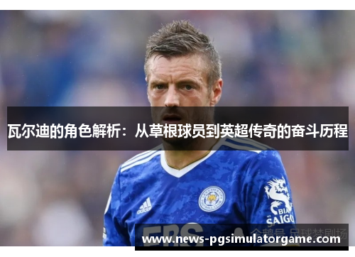 瓦尔迪的角色解析：从草根球员到英超传奇的奋斗历程