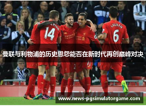 曼联与利物浦的历史恩怨能否在新时代再创巅峰对决 曼联与利物浦的历史恩怨能否在新时代再创巅峰对决