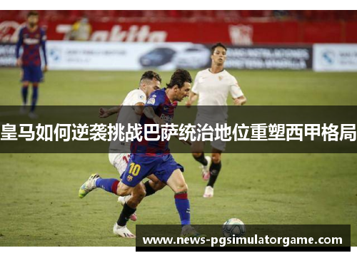 皇马如何逆袭挑战巴萨统治地位重塑西甲格局 皇马如何逆袭挑战巴萨统治地位重塑西甲格局